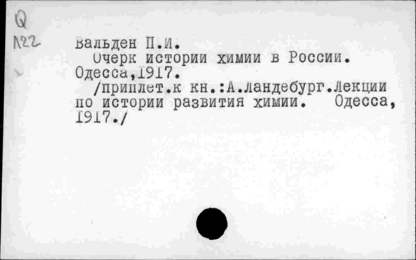 ﻿цальден Пл.
ичерк истории химии в России. Одессе!,1917.
/приплат.к кн.:А.ландебург.Лекции по истории развития химии. Одесса 1917./